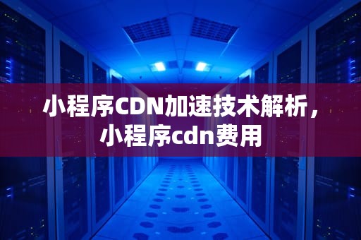 小程序CDN加速技术解析，小程序cdn费用