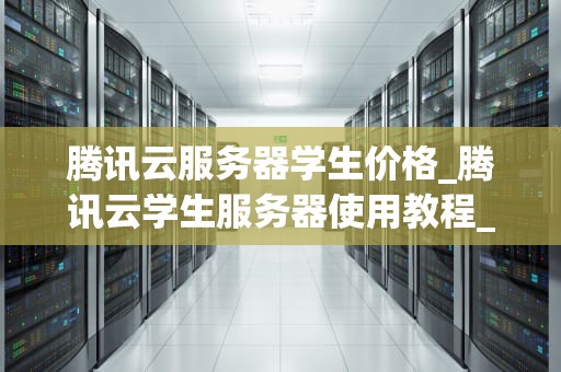 腾讯云服务器学生价格_腾讯云学生服务器使用教程_腾讯云服务器学生价格详解
