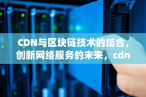 CDN与区块链技术的结合，创新网络服务的未来，cdn区块链app下载2.0.3版本