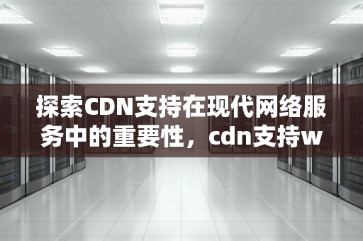 探索CDN支持在现代网络服务中的重要性，cdn支持websocket