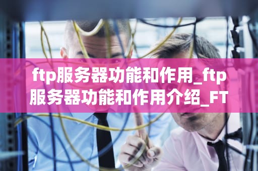 ftp服务器功能和作用_ftp服务器功能和作用介绍_FTP服务器的功能和作用