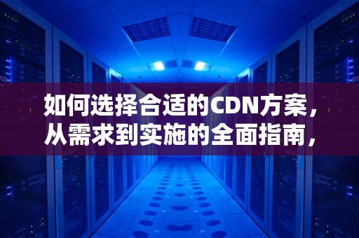 如何选择合适的CDN方案，从需求到实施的全面指南，CDN方案