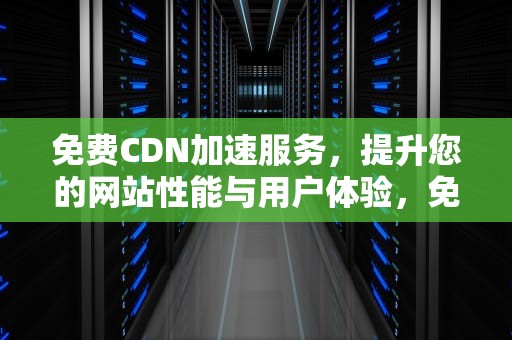 免费CDN加速服务，提升您的网站性能与用户体验，免费cdn加速服务器连接失败