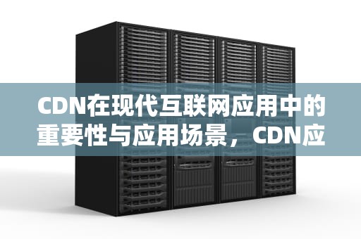 CDN在现代互联网应用中的重要性与应用场景，CDN应用场景AI
