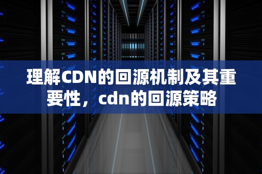 理解CDN的回源机制及其重要性，cdn的回源策略