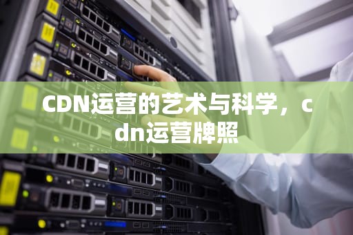 CDN运营的艺术与科学，cdn运营牌照