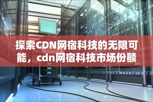 探索CDN网宿科技的无限可能，cdn网宿科技市场份额