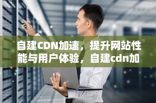 自建CDN加速，提升网站性能与用户体验，自建cdn加速防御
