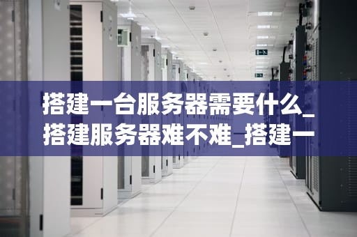 搭建一台服务器需要什么_搭建服务器难不难_搭建一台服务器需要什么