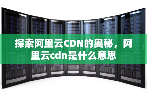 探索阿里云CDN的奥秘，阿里云cdn是什么意思