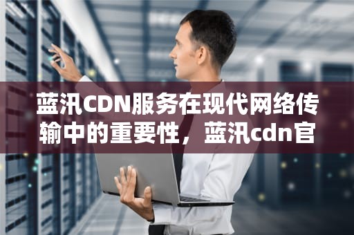 蓝汛CDN服务在现代网络传输中的重要性，蓝汛cdn官网