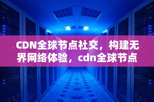 CDN全球节点社交，构建无界网络体验，cdn全球节点下载链接网页