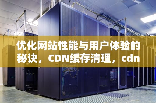 优化网站性能与用户体验的秘诀，CDN缓存清理，cdn缓存清理什么意思