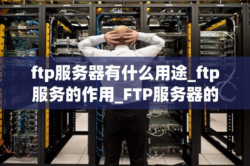 ftp服务器有什么用途_ftp服务的作用_FTP服务器的用途及其重要性