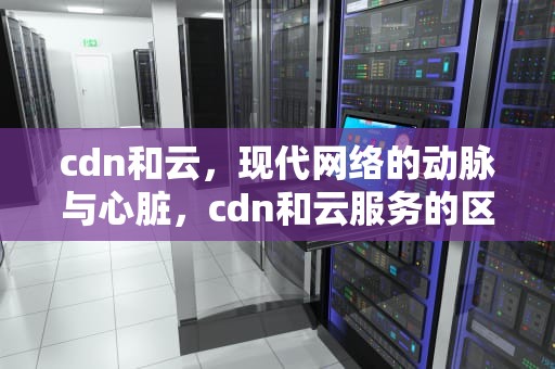 cdn和云，现代网络的动脉与心脏，cdn和云服务的区别