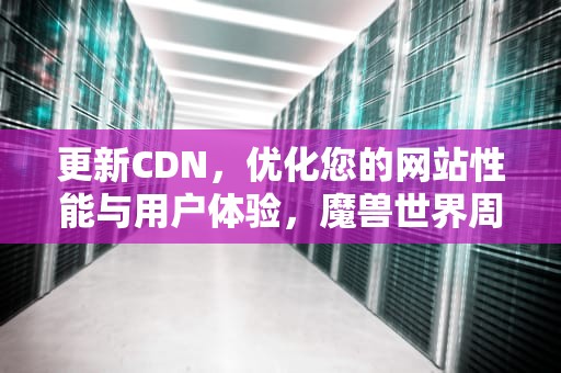 更新CDN，优化您的网站性能与用户体验，魔兽世界周几更新cd