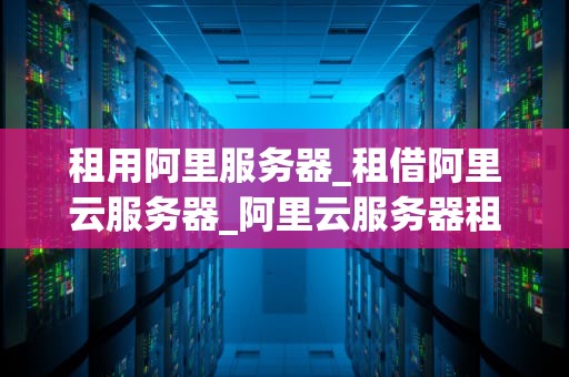 租用阿里服务器_租借阿里云服务器_阿里云服务器租用指南