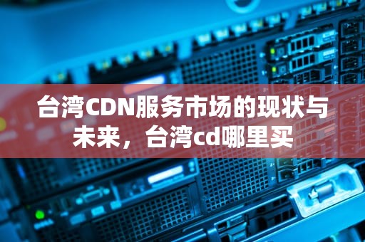 台湾CDN服务市场的现状与未来，台湾cd哪里买