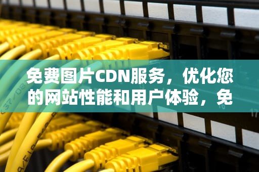免费图片CDN服务，优化您的网站性能和用户体验，免费图片cdn加速