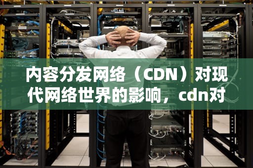内容分发网络（CDN）对现代网络世界的影响，cdn对网络性能的影响