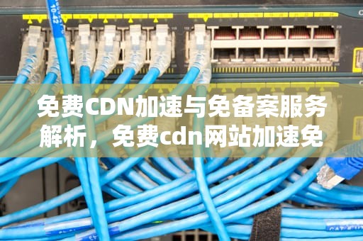 免费CDN加速与免备案服务解析，免费cdn网站加速免备案