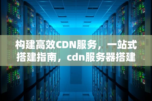 构建高效CDN服务，一站式搭建指南，cdn服务器搭建