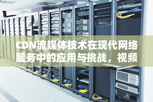 CDN流媒体技术在现代网络服务中的应用与挑战，视频cdn流量费用