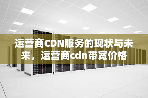 运营商CDN服务的现状与未来，运营商cdn带宽价格