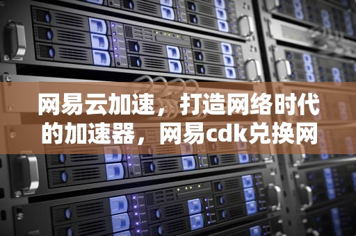 网易云加速，打造网络时代的加速器，网易cdk兑换网址