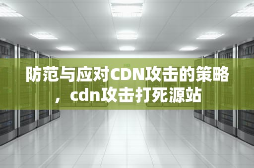 防范与应对CDN攻击的策略，cdn攻击打死源站