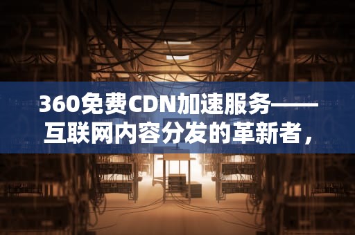 360免费CDN加速服务——互联网内容分发的革新者，360免费cdn加速