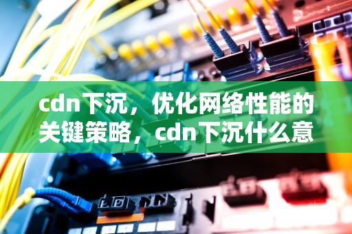 cdn下沉，优化网络性能的关键策略，cdn下沉什么意思