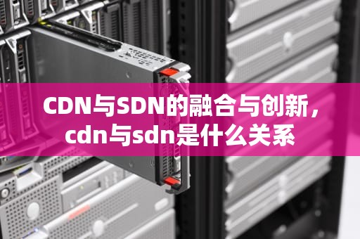 CDN与SDN的融合与创新，cdn与sdn是什么关系