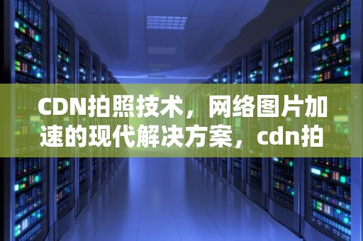 CDN拍照技术，网络图片加速的现代解决方案，cdn拍照找运营商那宽带