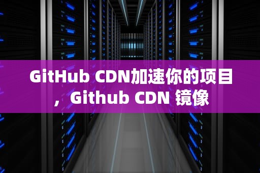 GitHub CDN加速你的项目，Github CDN 镜像
