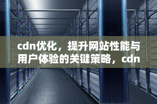 cdn优化，提升网站性能与用户体验的关键策略，cdn优化静态资源加载速度机制