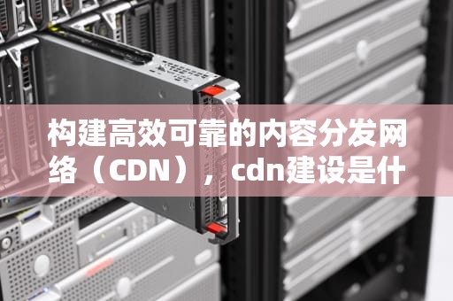构建高效可靠的内容分发网络（CDN），cdn建设是什么意思