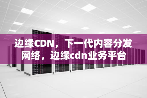 边缘CDN，下一代内容分发网络，边缘cdn业务平台