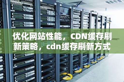优化网站性能，CDN缓存刷新策略，cdn缓存刷新方式