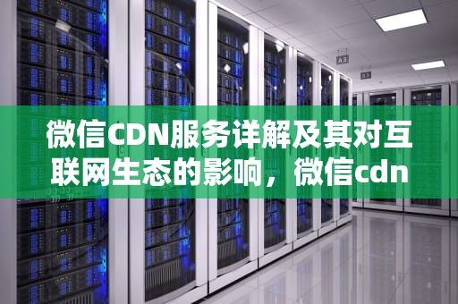 微信CDN服务详解及其对互联网生态的影响，微信cdn下载协议