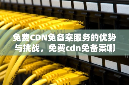 免费CDN免备案服务的优势与挑战，免费cdn免备案哪家好