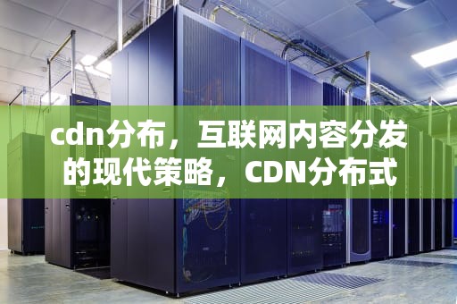 cdn分布，互联网内容分发的现代策略，CDN分布式