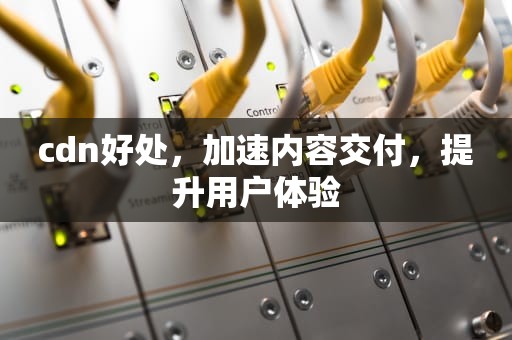cdn好处，加速内容交付，提升用户体验