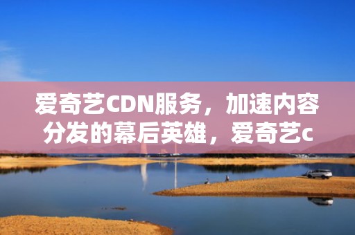 爱奇艺CDN服务，加速内容分发的幕后英雄，爱奇艺cdn招募平台