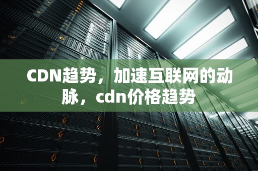 CDN趋势，加速互联网的动脉，cdn价格趋势