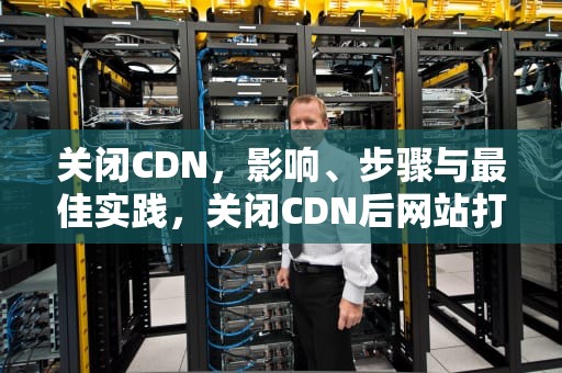 关闭CDN，影响、步骤与最佳实践，关闭CDN后网站打不开了