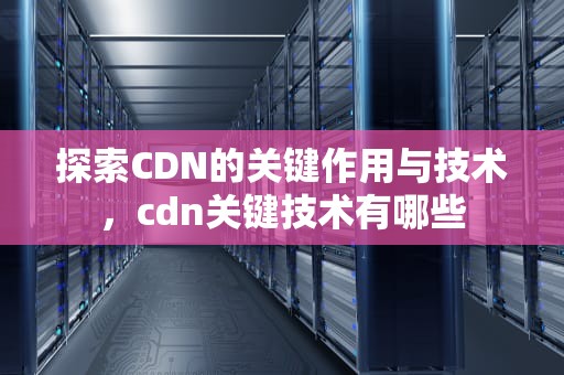 探索CDN的关键作用与技术，cdn关键技术有哪些