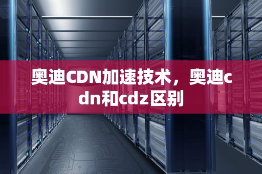 奥迪CDN加速技术，奥迪cdn和cdz区别