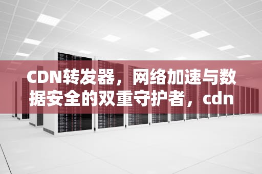 CDN转发器，网络加速与数据安全的双重守护者，cdn转发器是什么