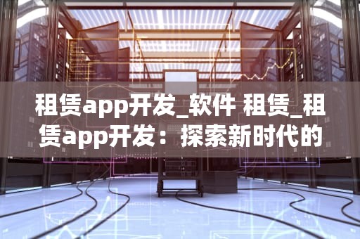 租赁app开发_软件 租赁_租赁app开发：探索新时代的租赁经济